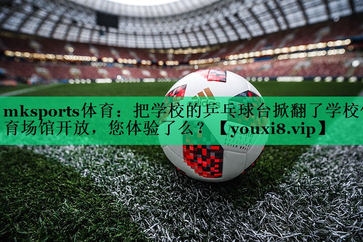 mksports體育：把學(xué)校的乒乓球臺掀翻了學(xué)校體育場(chǎng)館開(kāi)放，您體驗了么？