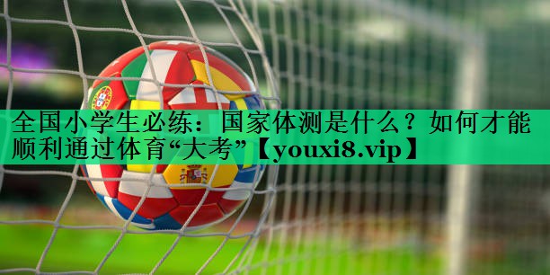 全國小學(xué)生必練：國家體測是什么？如何才能順利通過(guò)體育“大考”