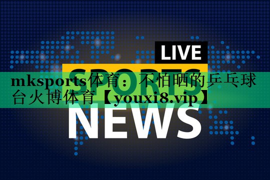 mksports體育：不怕曬的乒乓球臺火博體育